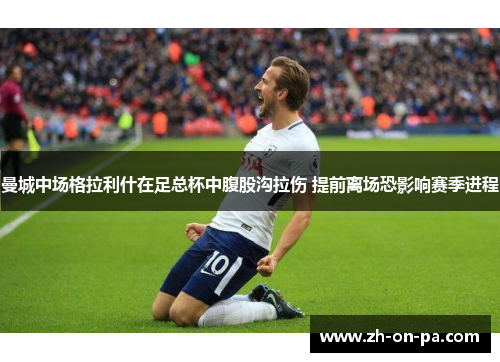 曼城中场格拉利什在足总杯中腹股沟拉伤 提前离场恐影响赛季进程