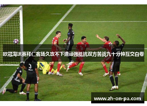 欧冠淘汰赛拜仁客场久攻不下遭顽强抵抗双方苦战九十分钟互交白卷